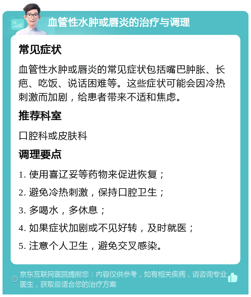 血管性水肿或唇炎的治疗与调理 常见症状 血管性水肿或唇炎的常见症状包括嘴巴肿胀、长疤、吃饭、说话困难等。这些症状可能会因冷热刺激而加剧，给患者带来不适和焦虑。 推荐科室 口腔科或皮肤科 调理要点 1. 使用喜辽妥等药物来促进恢复； 2. 避免冷热刺激，保持口腔卫生； 3. 多喝水，多休息； 4. 如果症状加剧或不见好转，及时就医； 5. 注意个人卫生，避免交叉感染。