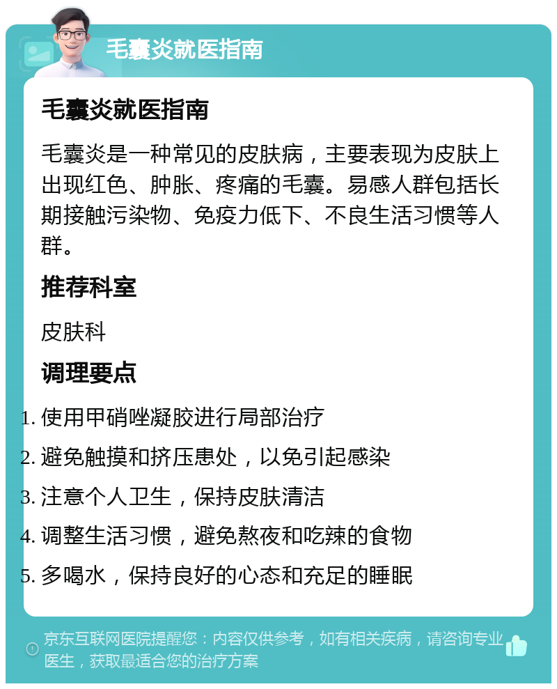 毛囊炎就医指南 毛囊炎就医指南 毛囊炎是一种常见的皮肤病，主要表现为皮肤上出现红色、肿胀、疼痛的毛囊。易感人群包括长期接触污染物、免疫力低下、不良生活习惯等人群。 推荐科室 皮肤科 调理要点 使用甲硝唑凝胶进行局部治疗 避免触摸和挤压患处，以免引起感染 注意个人卫生，保持皮肤清洁 调整生活习惯，避免熬夜和吃辣的食物 多喝水，保持良好的心态和充足的睡眠