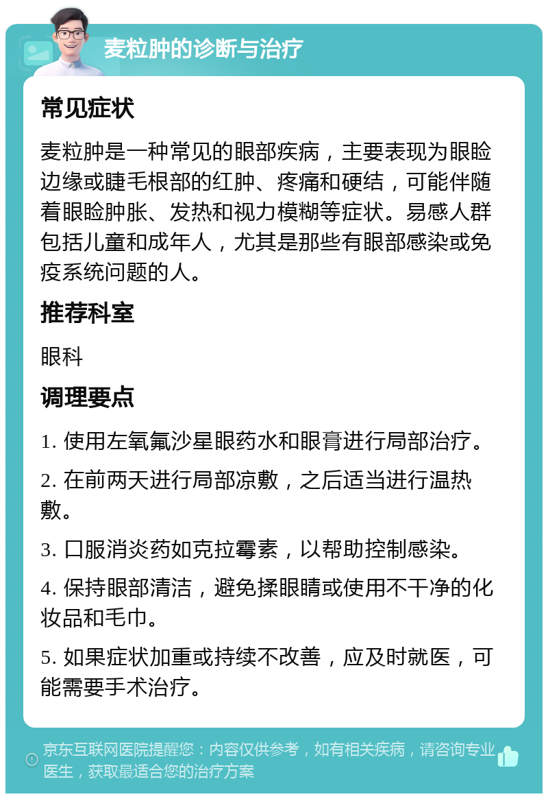 麦粒肿的诊断与治疗 常见症状 麦粒肿是一种常见的眼部疾病，主要表现为眼睑边缘或睫毛根部的红肿、疼痛和硬结，可能伴随着眼睑肿胀、发热和视力模糊等症状。易感人群包括儿童和成年人，尤其是那些有眼部感染或免疫系统问题的人。 推荐科室 眼科 调理要点 1. 使用左氧氟沙星眼药水和眼膏进行局部治疗。 2. 在前两天进行局部凉敷，之后适当进行温热敷。 3. 口服消炎药如克拉霉素，以帮助控制感染。 4. 保持眼部清洁，避免揉眼睛或使用不干净的化妆品和毛巾。 5. 如果症状加重或持续不改善，应及时就医，可能需要手术治疗。