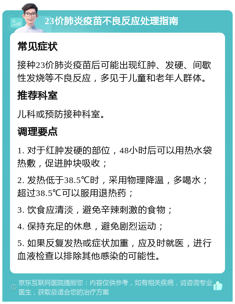 23价肺炎疫苗不良反应处理指南 常见症状 接种23价肺炎疫苗后可能出现红肿、发硬、间歇性发烧等不良反应，多见于儿童和老年人群体。 推荐科室 儿科或预防接种科室。 调理要点 1. 对于红肿发硬的部位，48小时后可以用热水袋热敷，促进肿块吸收； 2. 发热低于38.5℃时，采用物理降温，多喝水；超过38.5℃可以服用退热药； 3. 饮食应清淡，避免辛辣刺激的食物； 4. 保持充足的休息，避免剧烈运动； 5. 如果反复发热或症状加重，应及时就医，进行血液检查以排除其他感染的可能性。