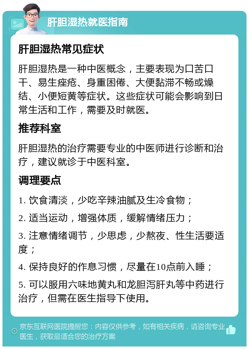 肝胆湿热就医指南 肝胆湿热常见症状 肝胆湿热是一种中医概念，主要表现为口苦口干、易生痤疮、身重困倦、大便黏滞不畅或燥结、小便短黄等症状。这些症状可能会影响到日常生活和工作，需要及时就医。 推荐科室 肝胆湿热的治疗需要专业的中医师进行诊断和治疗，建议就诊于中医科室。 调理要点 1. 饮食清淡，少吃辛辣油腻及生冷食物； 2. 适当运动，增强体质，缓解情绪压力； 3. 注意情绪调节，少思虑，少熬夜、性生活要适度； 4. 保持良好的作息习惯，尽量在10点前入睡； 5. 可以服用六味地黄丸和龙胆泻肝丸等中药进行治疗，但需在医生指导下使用。