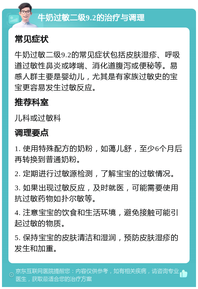 牛奶过敏二级9.2的治疗与调理 常见症状 牛奶过敏二级9.2的常见症状包括皮肤湿疹、呼吸道过敏性鼻炎或哮喘、消化道腹泻或便秘等。易感人群主要是婴幼儿，尤其是有家族过敏史的宝宝更容易发生过敏反应。 推荐科室 儿科或过敏科 调理要点 1. 使用特殊配方的奶粉，如蔼儿舒，至少6个月后再转换到普通奶粉。 2. 定期进行过敏源检测，了解宝宝的过敏情况。 3. 如果出现过敏反应，及时就医，可能需要使用抗过敏药物如扑尔敏等。 4. 注意宝宝的饮食和生活环境，避免接触可能引起过敏的物质。 5. 保持宝宝的皮肤清洁和湿润，预防皮肤湿疹的发生和加重。