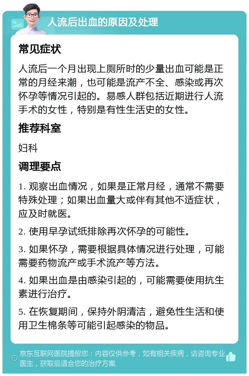 人流后出血的原因及处理 常见症状 人流后一个月出现上厕所时的少量出血可能是正常的月经来潮，也可能是流产不全、感染或再次怀孕等情况引起的。易感人群包括近期进行人流手术的女性，特别是有性生活史的女性。 推荐科室 妇科 调理要点 1. 观察出血情况，如果是正常月经，通常不需要特殊处理；如果出血量大或伴有其他不适症状，应及时就医。 2. 使用早孕试纸排除再次怀孕的可能性。 3. 如果怀孕，需要根据具体情况进行处理，可能需要药物流产或手术流产等方法。 4. 如果出血是由感染引起的，可能需要使用抗生素进行治疗。 5. 在恢复期间，保持外阴清洁，避免性生活和使用卫生棉条等可能引起感染的物品。