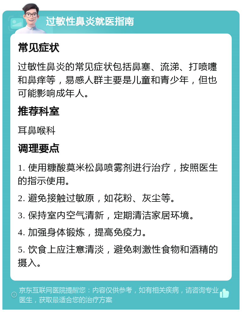 过敏性鼻炎就医指南 常见症状 过敏性鼻炎的常见症状包括鼻塞、流涕、打喷嚏和鼻痒等，易感人群主要是儿童和青少年，但也可能影响成年人。 推荐科室 耳鼻喉科 调理要点 1. 使用糠酸莫米松鼻喷雾剂进行治疗，按照医生的指示使用。 2. 避免接触过敏原，如花粉、灰尘等。 3. 保持室内空气清新，定期清洁家居环境。 4. 加强身体锻炼，提高免疫力。 5. 饮食上应注意清淡，避免刺激性食物和酒精的摄入。