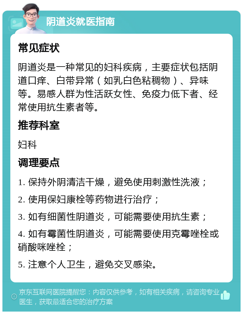 阴道炎就医指南 常见症状 阴道炎是一种常见的妇科疾病，主要症状包括阴道口痒、白带异常（如乳白色粘稠物）、异味等。易感人群为性活跃女性、免疫力低下者、经常使用抗生素者等。 推荐科室 妇科 调理要点 1. 保持外阴清洁干燥，避免使用刺激性洗液； 2. 使用保妇康栓等药物进行治疗； 3. 如有细菌性阴道炎，可能需要使用抗生素； 4. 如有霉菌性阴道炎，可能需要使用克霉唑栓或硝酸咪唑栓； 5. 注意个人卫生，避免交叉感染。