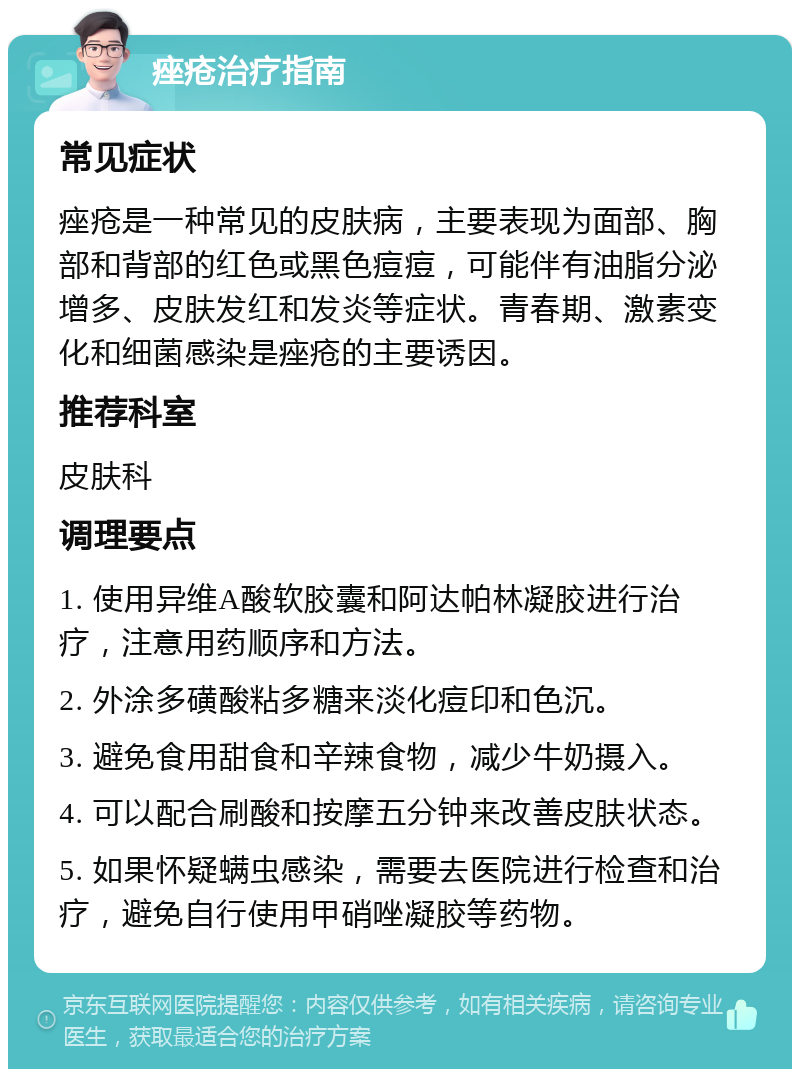 痤疮治疗指南 常见症状 痤疮是一种常见的皮肤病，主要表现为面部、胸部和背部的红色或黑色痘痘，可能伴有油脂分泌增多、皮肤发红和发炎等症状。青春期、激素变化和细菌感染是痤疮的主要诱因。 推荐科室 皮肤科 调理要点 1. 使用异维A酸软胶囊和阿达帕林凝胶进行治疗，注意用药顺序和方法。 2. 外涂多磺酸粘多糖来淡化痘印和色沉。 3. 避免食用甜食和辛辣食物，减少牛奶摄入。 4. 可以配合刷酸和按摩五分钟来改善皮肤状态。 5. 如果怀疑螨虫感染，需要去医院进行检查和治疗，避免自行使用甲硝唑凝胶等药物。