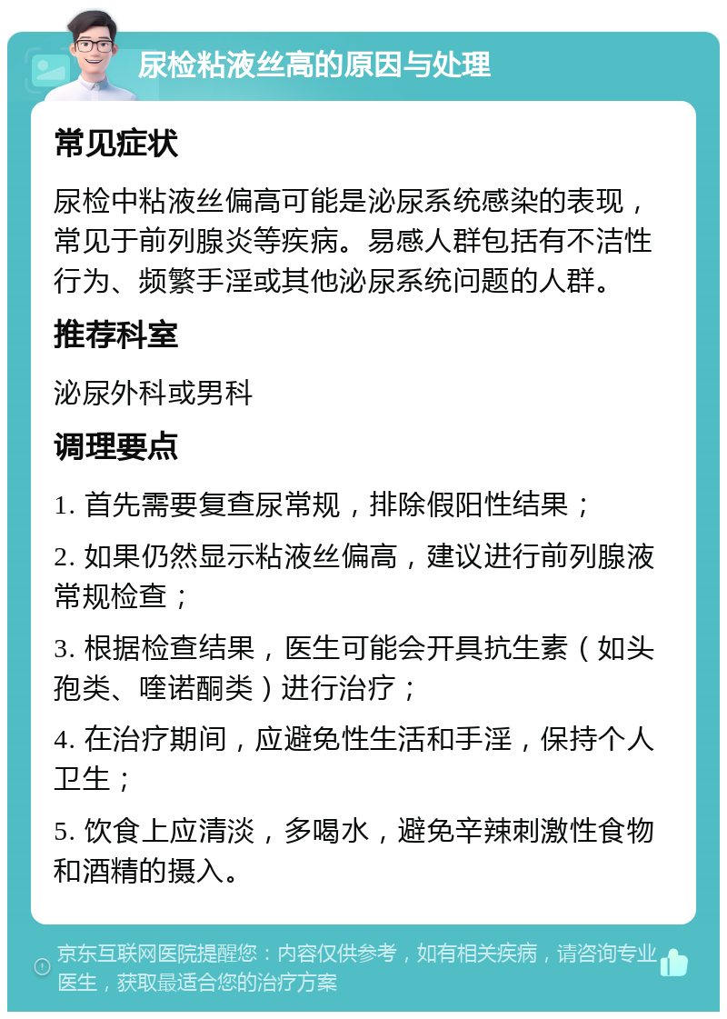 尿检粘液丝高的原因与处理 常见症状 尿检中粘液丝偏高可能是泌尿系统感染的表现，常见于前列腺炎等疾病。易感人群包括有不洁性行为、频繁手淫或其他泌尿系统问题的人群。 推荐科室 泌尿外科或男科 调理要点 1. 首先需要复查尿常规，排除假阳性结果； 2. 如果仍然显示粘液丝偏高，建议进行前列腺液常规检查； 3. 根据检查结果，医生可能会开具抗生素（如头孢类、喹诺酮类）进行治疗； 4. 在治疗期间，应避免性生活和手淫，保持个人卫生； 5. 饮食上应清淡，多喝水，避免辛辣刺激性食物和酒精的摄入。