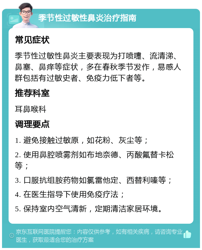 季节性过敏性鼻炎治疗指南 常见症状 季节性过敏性鼻炎主要表现为打喷嚏、流清涕、鼻塞、鼻痒等症状，多在春秋季节发作，易感人群包括有过敏史者、免疫力低下者等。 推荐科室 耳鼻喉科 调理要点 1. 避免接触过敏原，如花粉、灰尘等； 2. 使用鼻腔喷雾剂如布地奈德、丙酸氟替卡松等； 3. 口服抗组胺药物如氯雷他定、西替利嗪等； 4. 在医生指导下使用免疫疗法； 5. 保持室内空气清新，定期清洁家居环境。