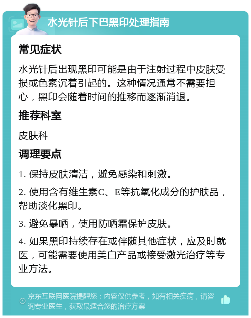 水光针后下巴黑印处理指南 常见症状 水光针后出现黑印可能是由于注射过程中皮肤受损或色素沉着引起的。这种情况通常不需要担心，黑印会随着时间的推移而逐渐消退。 推荐科室 皮肤科 调理要点 1. 保持皮肤清洁，避免感染和刺激。 2. 使用含有维生素C、E等抗氧化成分的护肤品，帮助淡化黑印。 3. 避免暴晒，使用防晒霜保护皮肤。 4. 如果黑印持续存在或伴随其他症状，应及时就医，可能需要使用美白产品或接受激光治疗等专业方法。