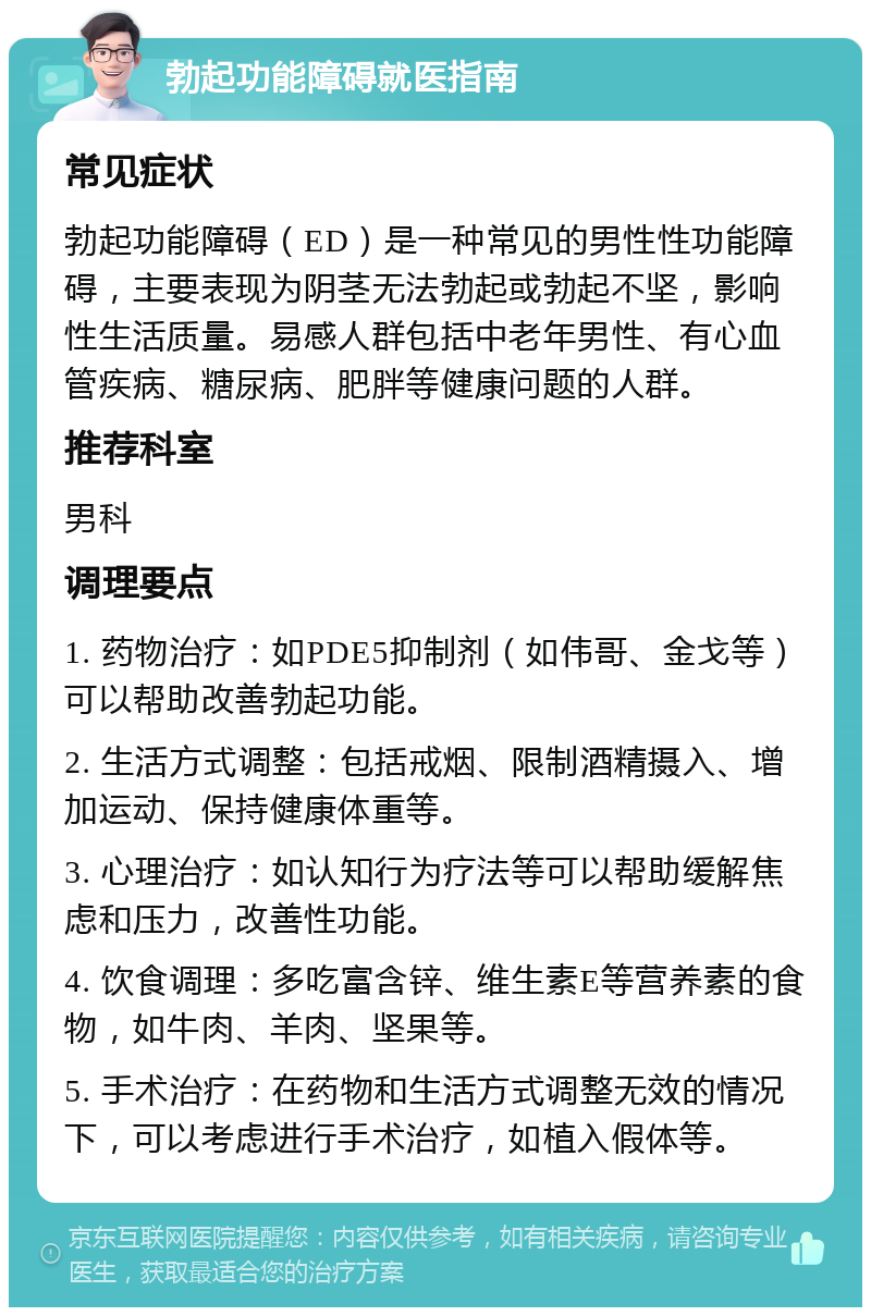 勃起功能障碍就医指南 常见症状 勃起功能障碍（ED）是一种常见的男性性功能障碍，主要表现为阴茎无法勃起或勃起不坚，影响性生活质量。易感人群包括中老年男性、有心血管疾病、糖尿病、肥胖等健康问题的人群。 推荐科室 男科 调理要点 1. 药物治疗：如PDE5抑制剂（如伟哥、金戈等）可以帮助改善勃起功能。 2. 生活方式调整：包括戒烟、限制酒精摄入、增加运动、保持健康体重等。 3. 心理治疗：如认知行为疗法等可以帮助缓解焦虑和压力，改善性功能。 4. 饮食调理：多吃富含锌、维生素E等营养素的食物，如牛肉、羊肉、坚果等。 5. 手术治疗：在药物和生活方式调整无效的情况下，可以考虑进行手术治疗，如植入假体等。