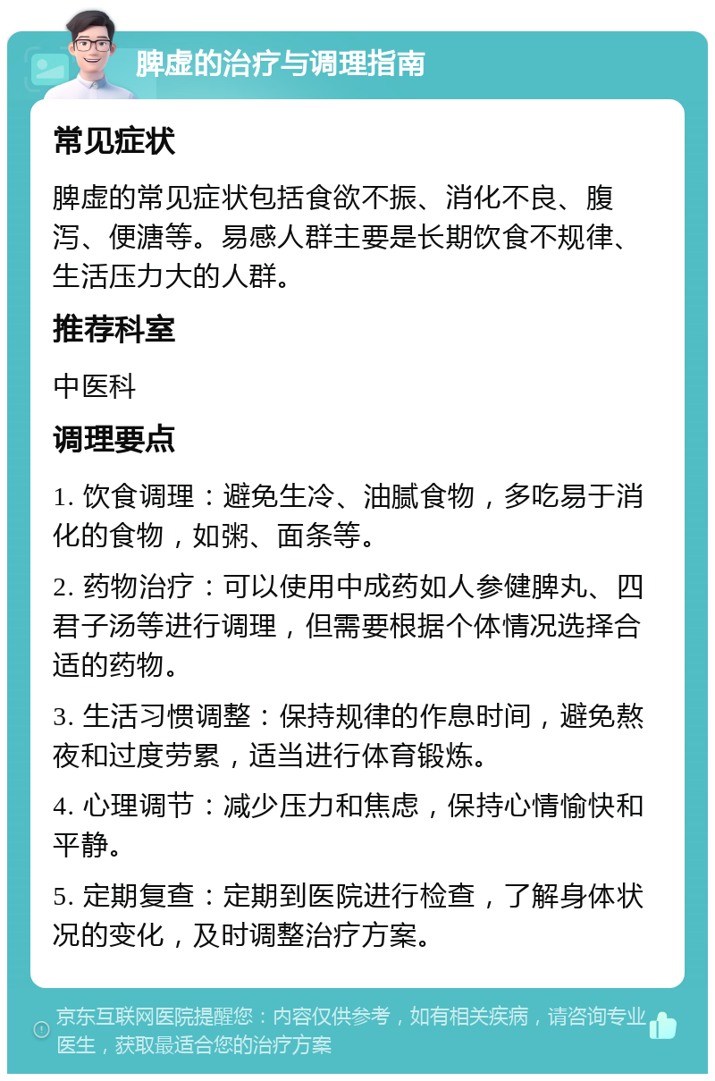 脾虚的治疗与调理指南 常见症状 脾虚的常见症状包括食欲不振、消化不良、腹泻、便溏等。易感人群主要是长期饮食不规律、生活压力大的人群。 推荐科室 中医科 调理要点 1. 饮食调理：避免生冷、油腻食物，多吃易于消化的食物，如粥、面条等。 2. 药物治疗：可以使用中成药如人参健脾丸、四君子汤等进行调理，但需要根据个体情况选择合适的药物。 3. 生活习惯调整：保持规律的作息时间，避免熬夜和过度劳累，适当进行体育锻炼。 4. 心理调节：减少压力和焦虑，保持心情愉快和平静。 5. 定期复查：定期到医院进行检查，了解身体状况的变化，及时调整治疗方案。