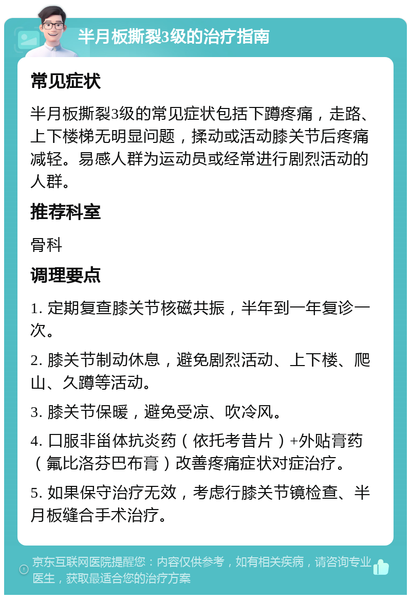 半月板撕裂3级的治疗指南 常见症状 半月板撕裂3级的常见症状包括下蹲疼痛，走路、上下楼梯无明显问题，揉动或活动膝关节后疼痛减轻。易感人群为运动员或经常进行剧烈活动的人群。 推荐科室 骨科 调理要点 1. 定期复查膝关节核磁共振，半年到一年复诊一次。 2. 膝关节制动休息，避免剧烈活动、上下楼、爬山、久蹲等活动。 3. 膝关节保暖，避免受凉、吹冷风。 4. 口服非甾体抗炎药（依托考昔片）+外贴膏药（氟比洛芬巴布膏）改善疼痛症状对症治疗。 5. 如果保守治疗无效，考虑行膝关节镜检查、半月板缝合手术治疗。