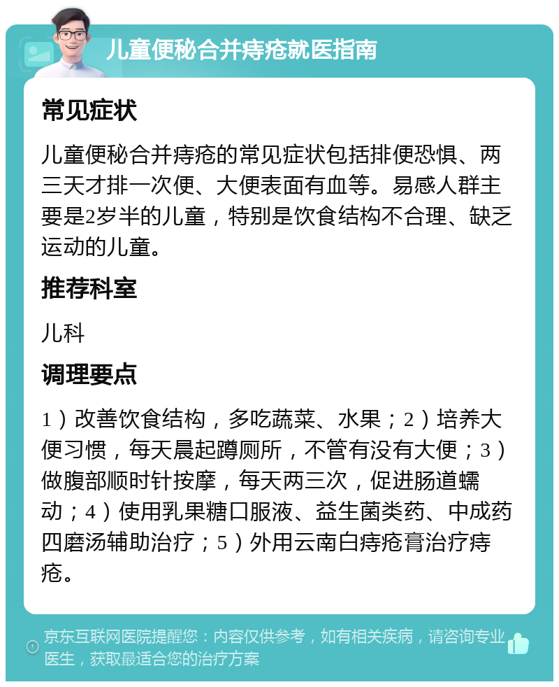 儿童便秘合并痔疮就医指南 常见症状 儿童便秘合并痔疮的常见症状包括排便恐惧、两三天才排一次便、大便表面有血等。易感人群主要是2岁半的儿童，特别是饮食结构不合理、缺乏运动的儿童。 推荐科室 儿科 调理要点 1）改善饮食结构，多吃蔬菜、水果；2）培养大便习惯，每天晨起蹲厕所，不管有没有大便；3）做腹部顺时针按摩，每天两三次，促进肠道蠕动；4）使用乳果糖口服液、益生菌类药、中成药四磨汤辅助治疗；5）外用云南白痔疮膏治疗痔疮。