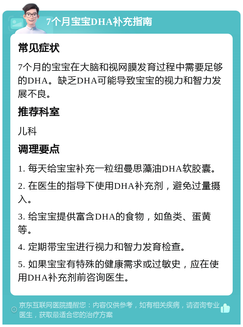 7个月宝宝DHA补充指南 常见症状 7个月的宝宝在大脑和视网膜发育过程中需要足够的DHA。缺乏DHA可能导致宝宝的视力和智力发展不良。 推荐科室 儿科 调理要点 1. 每天给宝宝补充一粒纽曼思藻油DHA软胶囊。 2. 在医生的指导下使用DHA补充剂，避免过量摄入。 3. 给宝宝提供富含DHA的食物，如鱼类、蛋黄等。 4. 定期带宝宝进行视力和智力发育检查。 5. 如果宝宝有特殊的健康需求或过敏史，应在使用DHA补充剂前咨询医生。