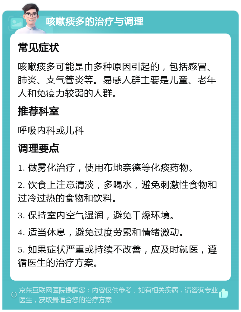 咳嗽痰多的治疗与调理 常见症状 咳嗽痰多可能是由多种原因引起的，包括感冒、肺炎、支气管炎等。易感人群主要是儿童、老年人和免疫力较弱的人群。 推荐科室 呼吸内科或儿科 调理要点 1. 做雾化治疗，使用布地奈德等化痰药物。 2. 饮食上注意清淡，多喝水，避免刺激性食物和过冷过热的食物和饮料。 3. 保持室内空气湿润，避免干燥环境。 4. 适当休息，避免过度劳累和情绪激动。 5. 如果症状严重或持续不改善，应及时就医，遵循医生的治疗方案。