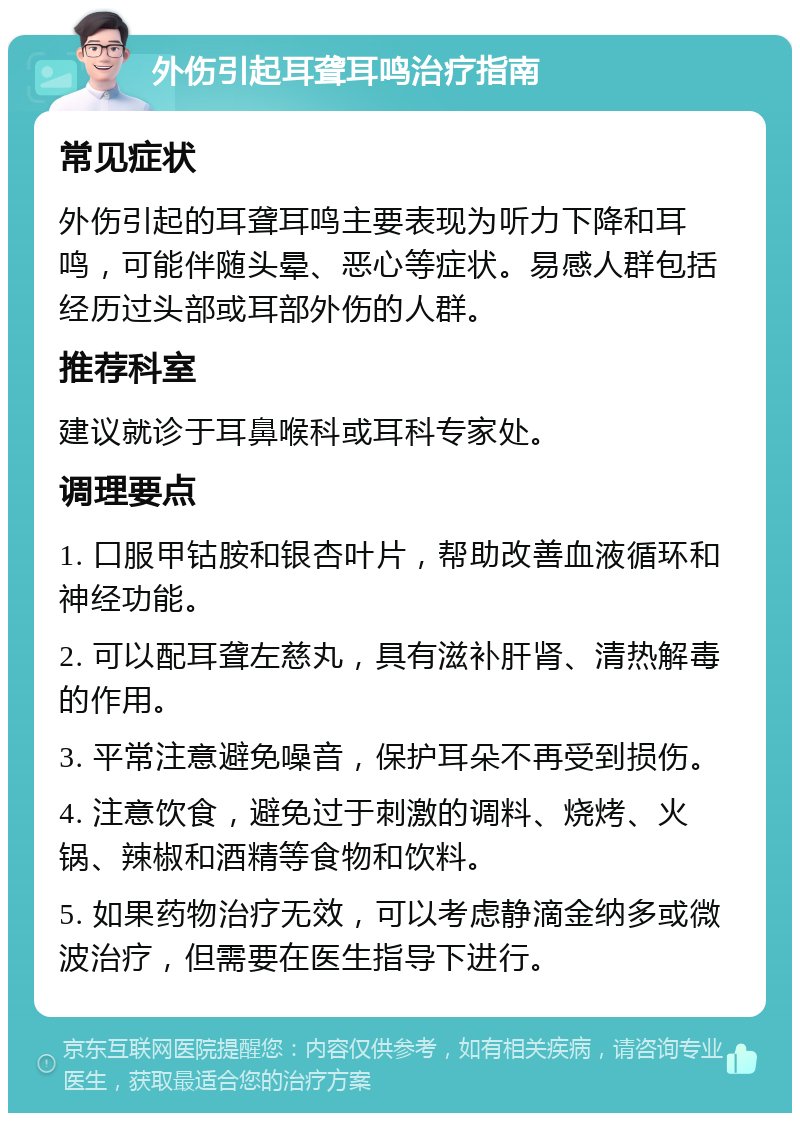 外伤引起耳聋耳鸣治疗指南 常见症状 外伤引起的耳聋耳鸣主要表现为听力下降和耳鸣，可能伴随头晕、恶心等症状。易感人群包括经历过头部或耳部外伤的人群。 推荐科室 建议就诊于耳鼻喉科或耳科专家处。 调理要点 1. 口服甲钴胺和银杏叶片，帮助改善血液循环和神经功能。 2. 可以配耳聋左慈丸，具有滋补肝肾、清热解毒的作用。 3. 平常注意避免噪音，保护耳朵不再受到损伤。 4. 注意饮食，避免过于刺激的调料、烧烤、火锅、辣椒和酒精等食物和饮料。 5. 如果药物治疗无效，可以考虑静滴金纳多或微波治疗，但需要在医生指导下进行。