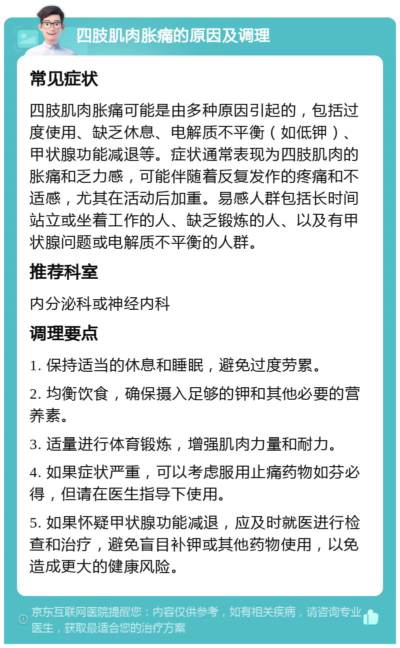 四肢肌肉胀痛的原因及调理 常见症状 四肢肌肉胀痛可能是由多种原因引起的，包括过度使用、缺乏休息、电解质不平衡（如低钾）、甲状腺功能减退等。症状通常表现为四肢肌肉的胀痛和乏力感，可能伴随着反复发作的疼痛和不适感，尤其在活动后加重。易感人群包括长时间站立或坐着工作的人、缺乏锻炼的人、以及有甲状腺问题或电解质不平衡的人群。 推荐科室 内分泌科或神经内科 调理要点 1. 保持适当的休息和睡眠，避免过度劳累。 2. 均衡饮食，确保摄入足够的钾和其他必要的营养素。 3. 适量进行体育锻炼，增强肌肉力量和耐力。 4. 如果症状严重，可以考虑服用止痛药物如芬必得，但请在医生指导下使用。 5. 如果怀疑甲状腺功能减退，应及时就医进行检查和治疗，避免盲目补钾或其他药物使用，以免造成更大的健康风险。