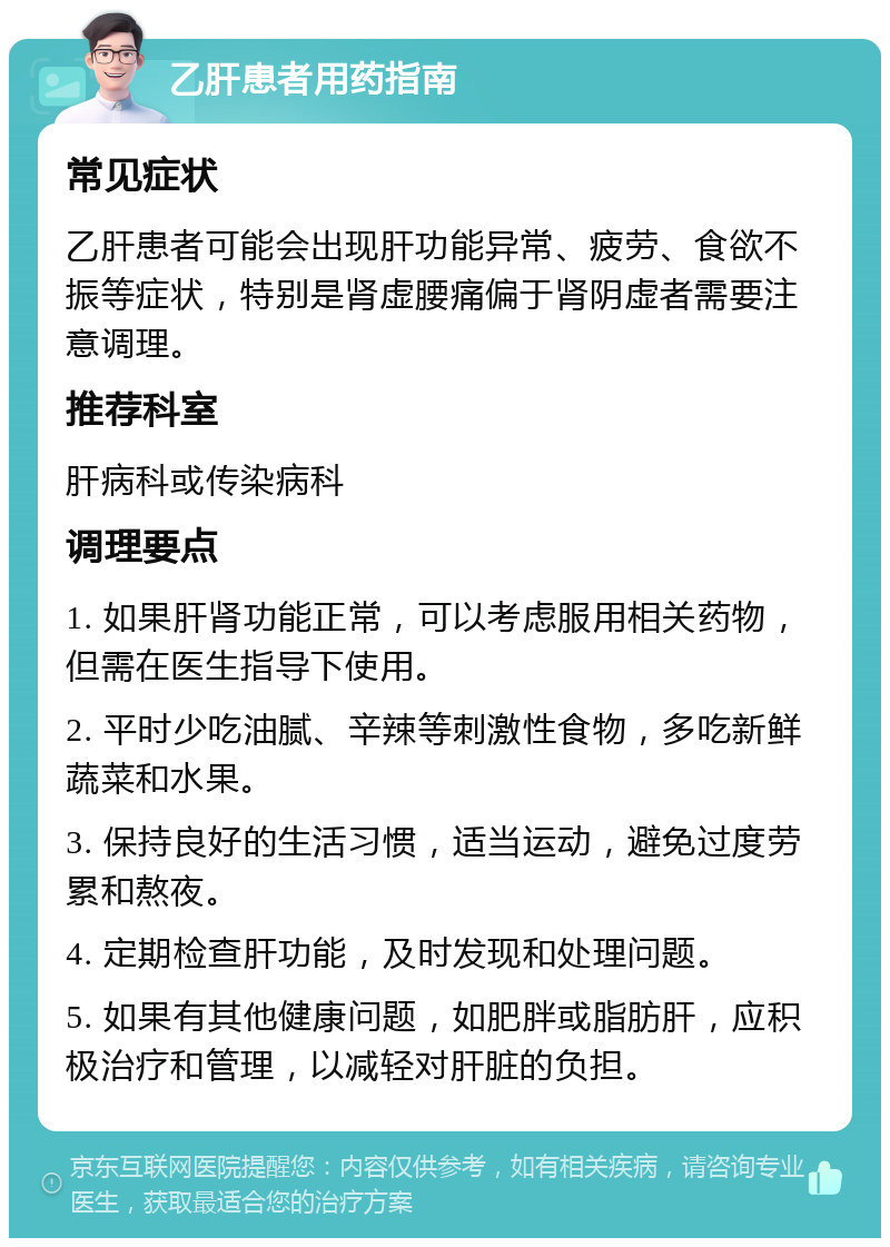 乙肝患者用药指南 常见症状 乙肝患者可能会出现肝功能异常、疲劳、食欲不振等症状，特别是肾虚腰痛偏于肾阴虚者需要注意调理。 推荐科室 肝病科或传染病科 调理要点 1. 如果肝肾功能正常，可以考虑服用相关药物，但需在医生指导下使用。 2. 平时少吃油腻、辛辣等刺激性食物，多吃新鲜蔬菜和水果。 3. 保持良好的生活习惯，适当运动，避免过度劳累和熬夜。 4. 定期检查肝功能，及时发现和处理问题。 5. 如果有其他健康问题，如肥胖或脂肪肝，应积极治疗和管理，以减轻对肝脏的负担。