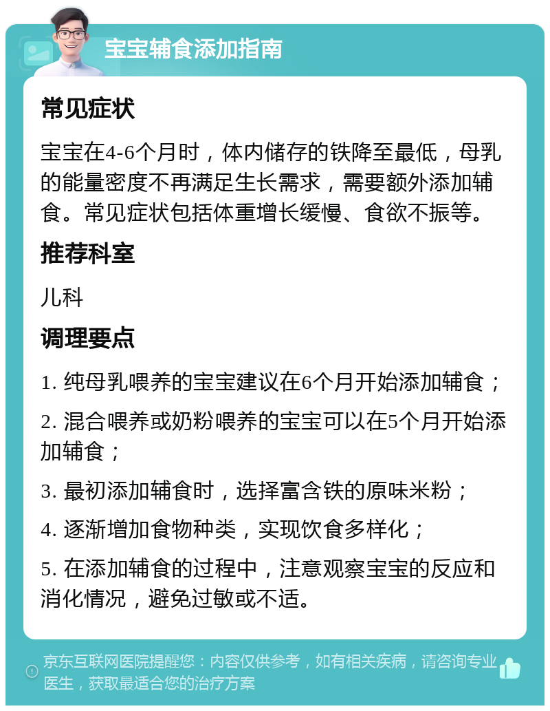 宝宝辅食添加指南 常见症状 宝宝在4-6个月时，体内储存的铁降至最低，母乳的能量密度不再满足生长需求，需要额外添加辅食。常见症状包括体重增长缓慢、食欲不振等。 推荐科室 儿科 调理要点 1. 纯母乳喂养的宝宝建议在6个月开始添加辅食； 2. 混合喂养或奶粉喂养的宝宝可以在5个月开始添加辅食； 3. 最初添加辅食时，选择富含铁的原味米粉； 4. 逐渐增加食物种类，实现饮食多样化； 5. 在添加辅食的过程中，注意观察宝宝的反应和消化情况，避免过敏或不适。