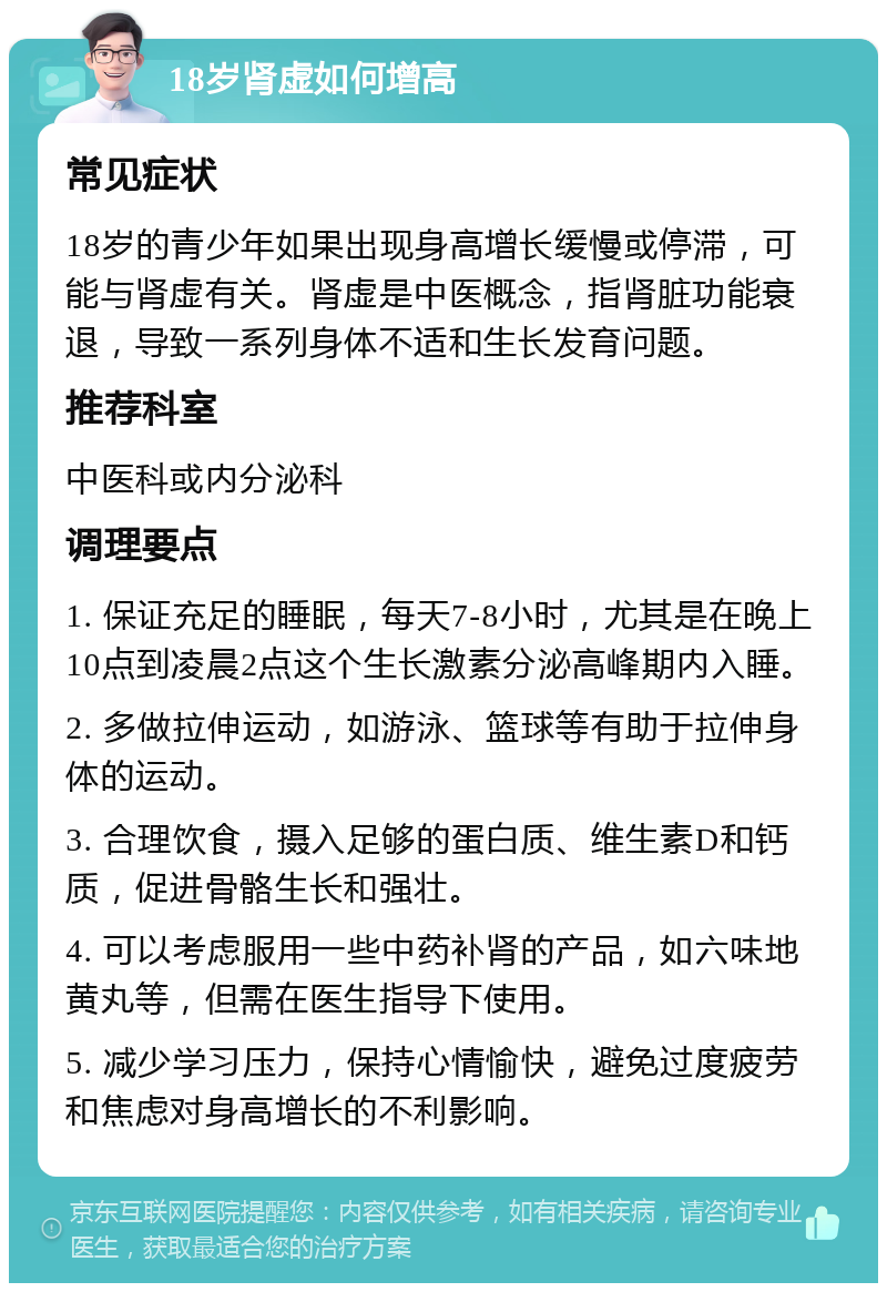 18岁肾虚如何增高 常见症状 18岁的青少年如果出现身高增长缓慢或停滞，可能与肾虚有关。肾虚是中医概念，指肾脏功能衰退，导致一系列身体不适和生长发育问题。 推荐科室 中医科或内分泌科 调理要点 1. 保证充足的睡眠，每天7-8小时，尤其是在晚上10点到凌晨2点这个生长激素分泌高峰期内入睡。 2. 多做拉伸运动，如游泳、篮球等有助于拉伸身体的运动。 3. 合理饮食，摄入足够的蛋白质、维生素D和钙质，促进骨骼生长和强壮。 4. 可以考虑服用一些中药补肾的产品，如六味地黄丸等，但需在医生指导下使用。 5. 减少学习压力，保持心情愉快，避免过度疲劳和焦虑对身高增长的不利影响。