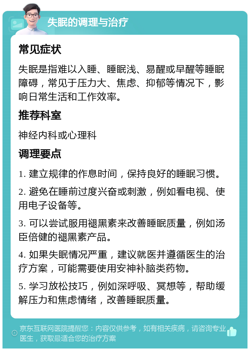 失眠的调理与治疗 常见症状 失眠是指难以入睡、睡眠浅、易醒或早醒等睡眠障碍，常见于压力大、焦虑、抑郁等情况下，影响日常生活和工作效率。 推荐科室 神经内科或心理科 调理要点 1. 建立规律的作息时间，保持良好的睡眠习惯。 2. 避免在睡前过度兴奋或刺激，例如看电视、使用电子设备等。 3. 可以尝试服用褪黑素来改善睡眠质量，例如汤臣倍健的褪黑素产品。 4. 如果失眠情况严重，建议就医并遵循医生的治疗方案，可能需要使用安神补脑类药物。 5. 学习放松技巧，例如深呼吸、冥想等，帮助缓解压力和焦虑情绪，改善睡眠质量。