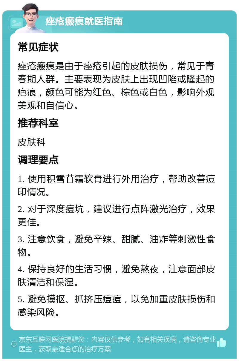 痤疮瘢痕就医指南 常见症状 痤疮瘢痕是由于痤疮引起的皮肤损伤，常见于青春期人群。主要表现为皮肤上出现凹陷或隆起的疤痕，颜色可能为红色、棕色或白色，影响外观美观和自信心。 推荐科室 皮肤科 调理要点 1. 使用积雪苷霜软膏进行外用治疗，帮助改善痘印情况。 2. 对于深度痘坑，建议进行点阵激光治疗，效果更佳。 3. 注意饮食，避免辛辣、甜腻、油炸等刺激性食物。 4. 保持良好的生活习惯，避免熬夜，注意面部皮肤清洁和保湿。 5. 避免摸抠、抓挤压痘痘，以免加重皮肤损伤和感染风险。