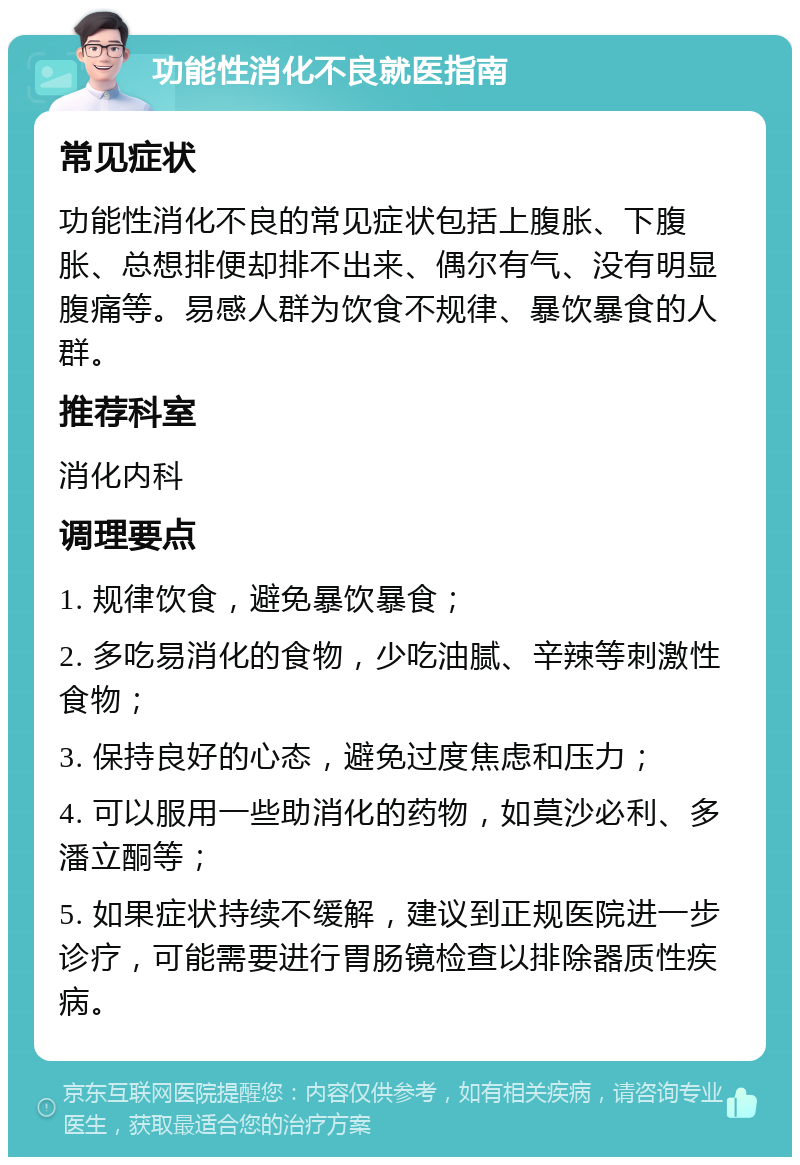 功能性消化不良就医指南 常见症状 功能性消化不良的常见症状包括上腹胀、下腹胀、总想排便却排不出来、偶尔有气、没有明显腹痛等。易感人群为饮食不规律、暴饮暴食的人群。 推荐科室 消化内科 调理要点 1. 规律饮食，避免暴饮暴食； 2. 多吃易消化的食物，少吃油腻、辛辣等刺激性食物； 3. 保持良好的心态，避免过度焦虑和压力； 4. 可以服用一些助消化的药物，如莫沙必利、多潘立酮等； 5. 如果症状持续不缓解，建议到正规医院进一步诊疗，可能需要进行胃肠镜检查以排除器质性疾病。