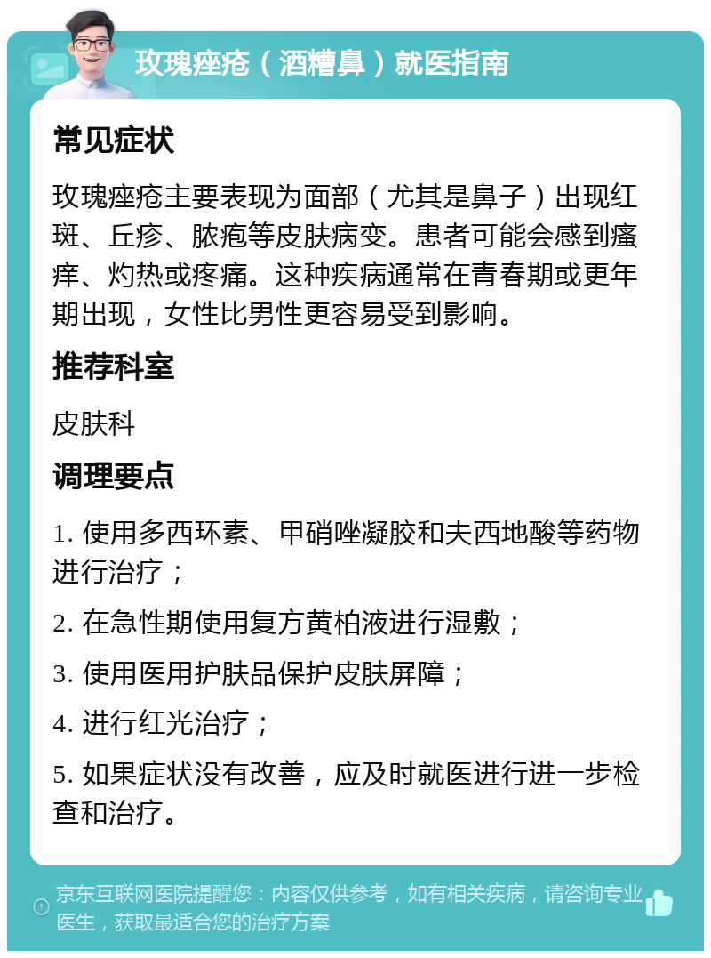 玫瑰痤疮（酒糟鼻）就医指南 常见症状 玫瑰痤疮主要表现为面部（尤其是鼻子）出现红斑、丘疹、脓疱等皮肤病变。患者可能会感到瘙痒、灼热或疼痛。这种疾病通常在青春期或更年期出现，女性比男性更容易受到影响。 推荐科室 皮肤科 调理要点 1. 使用多西环素、甲硝唑凝胶和夫西地酸等药物进行治疗； 2. 在急性期使用复方黄柏液进行湿敷； 3. 使用医用护肤品保护皮肤屏障； 4. 进行红光治疗； 5. 如果症状没有改善，应及时就医进行进一步检查和治疗。