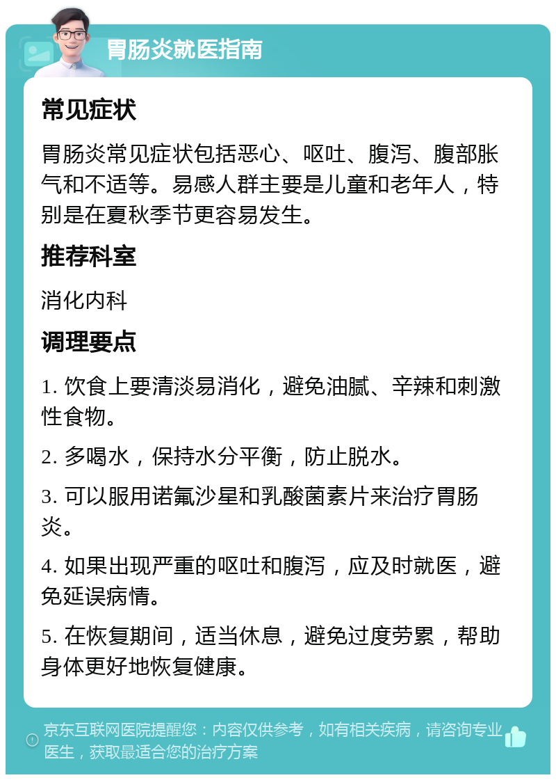 胃肠炎就医指南 常见症状 胃肠炎常见症状包括恶心、呕吐、腹泻、腹部胀气和不适等。易感人群主要是儿童和老年人，特别是在夏秋季节更容易发生。 推荐科室 消化内科 调理要点 1. 饮食上要清淡易消化，避免油腻、辛辣和刺激性食物。 2. 多喝水，保持水分平衡，防止脱水。 3. 可以服用诺氟沙星和乳酸菌素片来治疗胃肠炎。 4. 如果出现严重的呕吐和腹泻，应及时就医，避免延误病情。 5. 在恢复期间，适当休息，避免过度劳累，帮助身体更好地恢复健康。