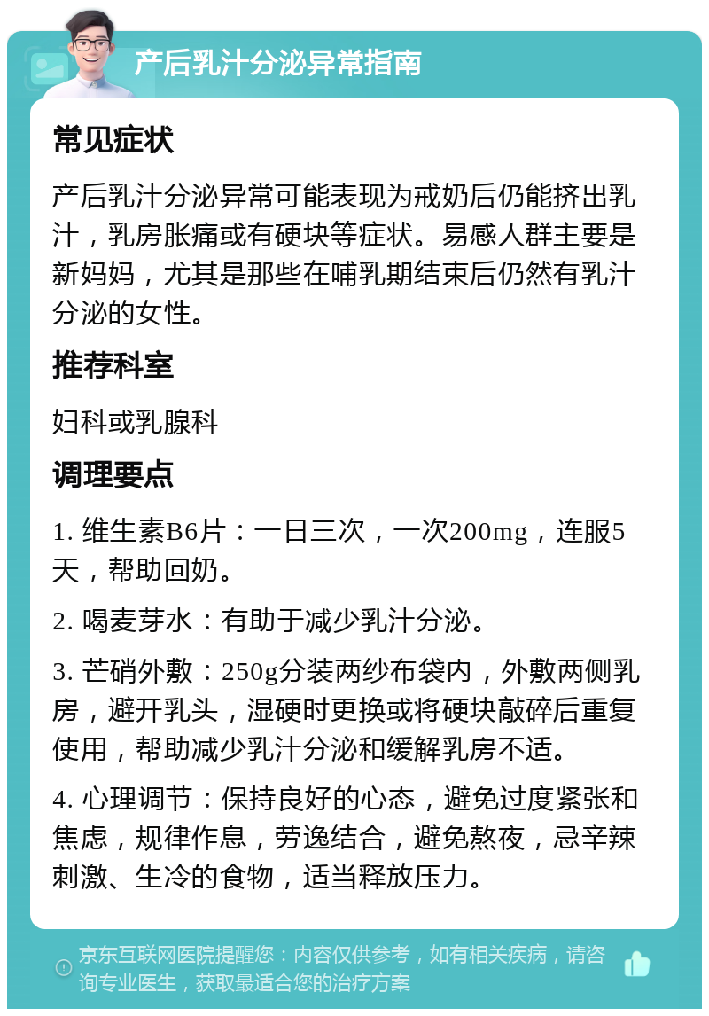 产后乳汁分泌异常指南 常见症状 产后乳汁分泌异常可能表现为戒奶后仍能挤出乳汁，乳房胀痛或有硬块等症状。易感人群主要是新妈妈，尤其是那些在哺乳期结束后仍然有乳汁分泌的女性。 推荐科室 妇科或乳腺科 调理要点 1. 维生素B6片：一日三次，一次200mg，连服5天，帮助回奶。 2. 喝麦芽水：有助于减少乳汁分泌。 3. 芒硝外敷：250g分装两纱布袋内，外敷两侧乳房，避开乳头，湿硬时更换或将硬块敲碎后重复使用，帮助减少乳汁分泌和缓解乳房不适。 4. 心理调节：保持良好的心态，避免过度紧张和焦虑，规律作息，劳逸结合，避免熬夜，忌辛辣刺激、生冷的食物，适当释放压力。