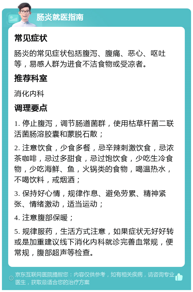 肠炎就医指南 常见症状 肠炎的常见症状包括腹泻、腹痛、恶心、呕吐等，易感人群为进食不洁食物或受凉者。 推荐科室 消化内科 调理要点 1. 停止腹泻，调节肠道菌群，使用枯草杆菌二联活菌肠溶胶囊和蒙脱石散； 2. 注意饮食，少食多餐，忌辛辣刺激饮食，忌浓茶咖啡，忌过多甜食，忌过饱饮食，少吃生冷食物，少吃海鲜、鱼，火锅类的食物，喝温热水，不喝饮料，戒烟酒； 3. 保持好心情，规律作息、避免劳累、精神紧张、情绪激动，适当运动； 4. 注意腹部保暖； 5. 规律服药，生活方式注意，如果症状无好好转或是加重建议线下消化内科就诊完善血常规，便常规，腹部超声等检查。