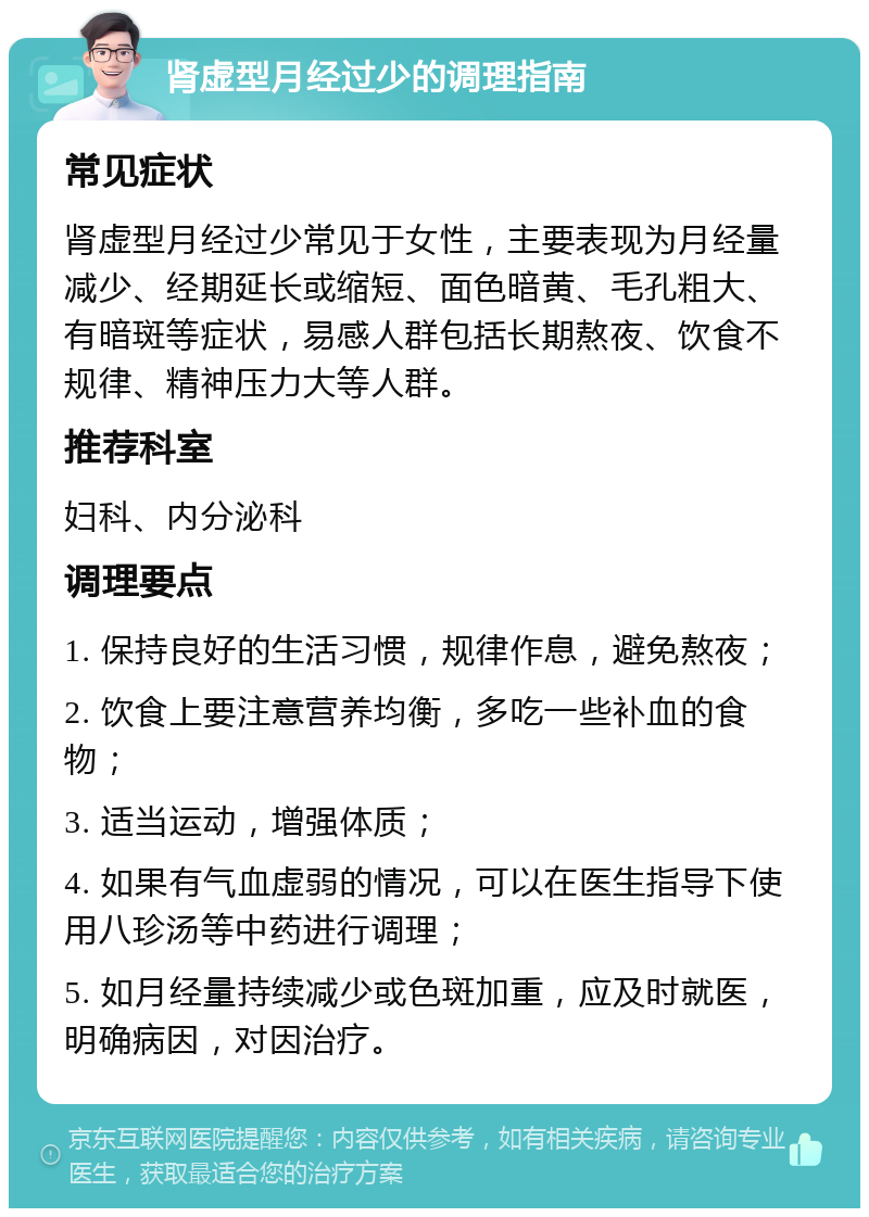 肾虚型月经过少的调理指南 常见症状 肾虚型月经过少常见于女性，主要表现为月经量减少、经期延长或缩短、面色暗黄、毛孔粗大、有暗斑等症状，易感人群包括长期熬夜、饮食不规律、精神压力大等人群。 推荐科室 妇科、内分泌科 调理要点 1. 保持良好的生活习惯，规律作息，避免熬夜； 2. 饮食上要注意营养均衡，多吃一些补血的食物； 3. 适当运动，增强体质； 4. 如果有气血虚弱的情况，可以在医生指导下使用八珍汤等中药进行调理； 5. 如月经量持续减少或色斑加重，应及时就医，明确病因，对因治疗。