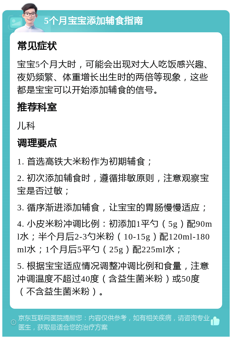 5个月宝宝添加辅食指南 常见症状 宝宝5个月大时，可能会出现对大人吃饭感兴趣、夜奶频繁、体重增长出生时的两倍等现象，这些都是宝宝可以开始添加辅食的信号。 推荐科室 儿科 调理要点 1. 首选高铁大米粉作为初期辅食； 2. 初次添加辅食时，遵循排敏原则，注意观察宝宝是否过敏； 3. 循序渐进添加辅食，让宝宝的胃肠慢慢适应； 4. 小皮米粉冲调比例：初添加1平勺（5g）配90ml水；半个月后2-3勺米粉（10-15g）配120ml-180ml水；1个月后5平勺（25g）配225ml水； 5. 根据宝宝适应情况调整冲调比例和食量，注意冲调温度不超过40度（含益生菌米粉）或50度（不含益生菌米粉）。