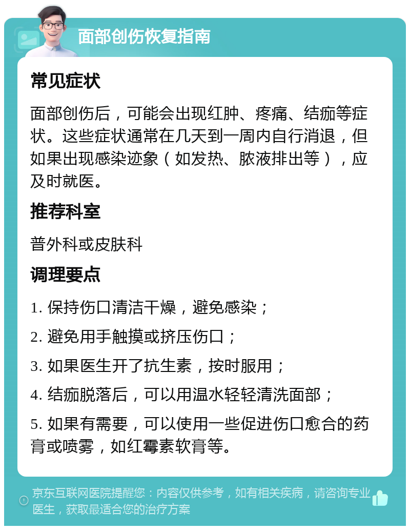 面部创伤恢复指南 常见症状 面部创伤后，可能会出现红肿、疼痛、结痂等症状。这些症状通常在几天到一周内自行消退，但如果出现感染迹象（如发热、脓液排出等），应及时就医。 推荐科室 普外科或皮肤科 调理要点 1. 保持伤口清洁干燥，避免感染； 2. 避免用手触摸或挤压伤口； 3. 如果医生开了抗生素，按时服用； 4. 结痂脱落后，可以用温水轻轻清洗面部； 5. 如果有需要，可以使用一些促进伤口愈合的药膏或喷雾，如红霉素软膏等。