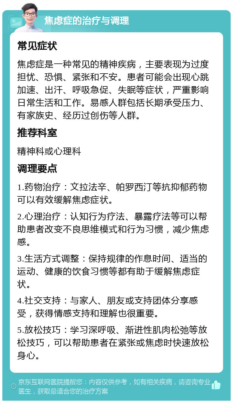 焦虑症的治疗与调理 常见症状 焦虑症是一种常见的精神疾病，主要表现为过度担忧、恐惧、紧张和不安。患者可能会出现心跳加速、出汗、呼吸急促、失眠等症状，严重影响日常生活和工作。易感人群包括长期承受压力、有家族史、经历过创伤等人群。 推荐科室 精神科或心理科 调理要点 1.药物治疗：文拉法辛、帕罗西汀等抗抑郁药物可以有效缓解焦虑症状。 2.心理治疗：认知行为疗法、暴露疗法等可以帮助患者改变不良思维模式和行为习惯，减少焦虑感。 3.生活方式调整：保持规律的作息时间、适当的运动、健康的饮食习惯等都有助于缓解焦虑症状。 4.社交支持：与家人、朋友或支持团体分享感受，获得情感支持和理解也很重要。 5.放松技巧：学习深呼吸、渐进性肌肉松弛等放松技巧，可以帮助患者在紧张或焦虑时快速放松身心。