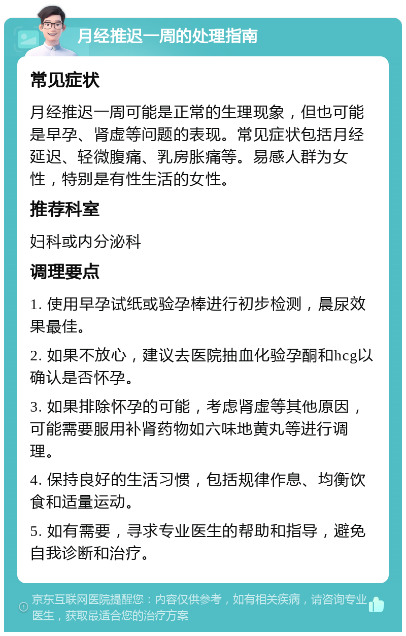 月经推迟一周的处理指南 常见症状 月经推迟一周可能是正常的生理现象，但也可能是早孕、肾虚等问题的表现。常见症状包括月经延迟、轻微腹痛、乳房胀痛等。易感人群为女性，特别是有性生活的女性。 推荐科室 妇科或内分泌科 调理要点 1. 使用早孕试纸或验孕棒进行初步检测，晨尿效果最佳。 2. 如果不放心，建议去医院抽血化验孕酮和hcg以确认是否怀孕。 3. 如果排除怀孕的可能，考虑肾虚等其他原因，可能需要服用补肾药物如六味地黄丸等进行调理。 4. 保持良好的生活习惯，包括规律作息、均衡饮食和适量运动。 5. 如有需要，寻求专业医生的帮助和指导，避免自我诊断和治疗。