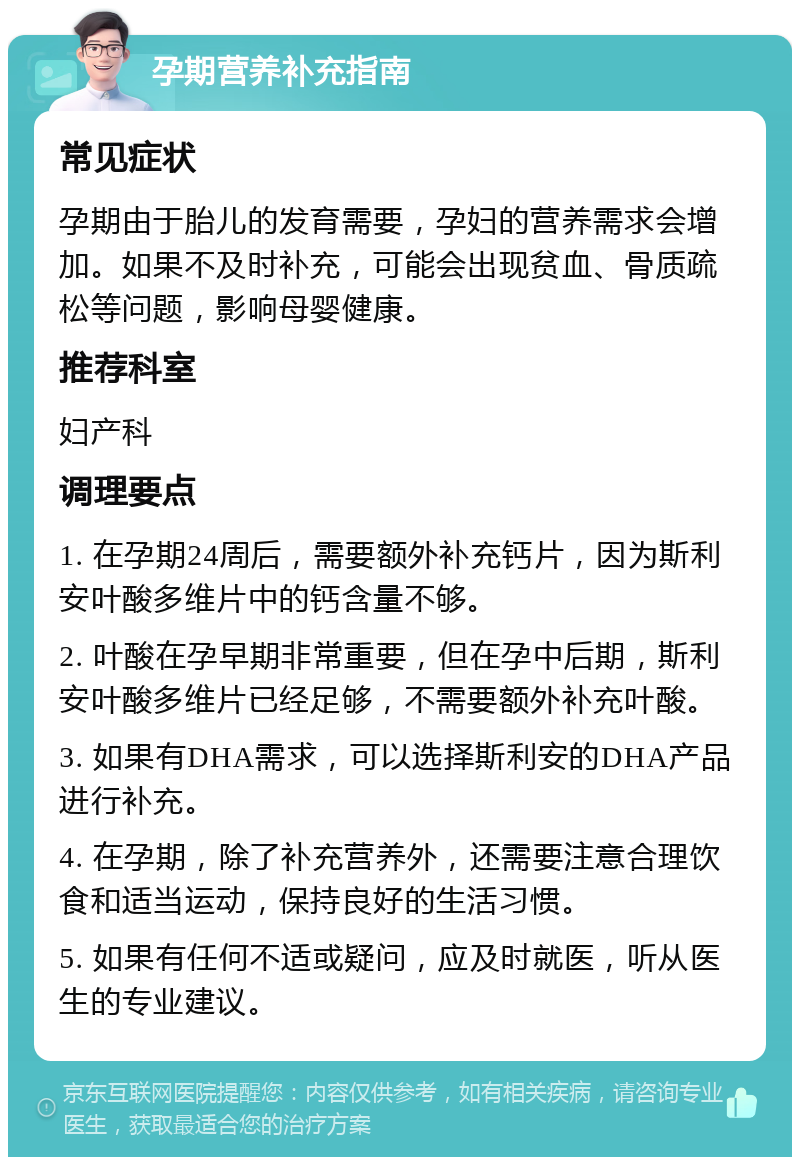 孕期营养补充指南 常见症状 孕期由于胎儿的发育需要，孕妇的营养需求会增加。如果不及时补充，可能会出现贫血、骨质疏松等问题，影响母婴健康。 推荐科室 妇产科 调理要点 1. 在孕期24周后，需要额外补充钙片，因为斯利安叶酸多维片中的钙含量不够。 2. 叶酸在孕早期非常重要，但在孕中后期，斯利安叶酸多维片已经足够，不需要额外补充叶酸。 3. 如果有DHA需求，可以选择斯利安的DHA产品进行补充。 4. 在孕期，除了补充营养外，还需要注意合理饮食和适当运动，保持良好的生活习惯。 5. 如果有任何不适或疑问，应及时就医，听从医生的专业建议。