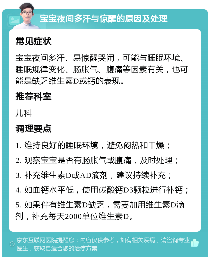 宝宝夜间多汗与惊醒的原因及处理 常见症状 宝宝夜间多汗、易惊醒哭闹，可能与睡眠环境、睡眠规律变化、肠胀气、腹痛等因素有关，也可能是缺乏维生素D或钙的表现。 推荐科室 儿科 调理要点 1. 维持良好的睡眠环境，避免闷热和干燥； 2. 观察宝宝是否有肠胀气或腹痛，及时处理； 3. 补充维生素D或AD滴剂，建议持续补充； 4. 如血钙水平低，使用碳酸钙D3颗粒进行补钙； 5. 如果伴有维生素D缺乏，需要加用维生素D滴剂，补充每天2000单位维生素D。