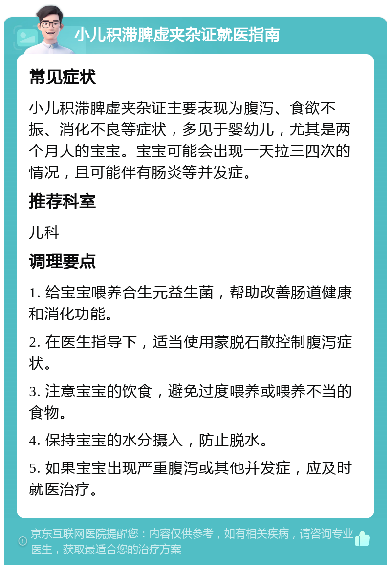 小儿积滞脾虚夹杂证就医指南 常见症状 小儿积滞脾虚夹杂证主要表现为腹泻、食欲不振、消化不良等症状，多见于婴幼儿，尤其是两个月大的宝宝。宝宝可能会出现一天拉三四次的情况，且可能伴有肠炎等并发症。 推荐科室 儿科 调理要点 1. 给宝宝喂养合生元益生菌，帮助改善肠道健康和消化功能。 2. 在医生指导下，适当使用蒙脱石散控制腹泻症状。 3. 注意宝宝的饮食，避免过度喂养或喂养不当的食物。 4. 保持宝宝的水分摄入，防止脱水。 5. 如果宝宝出现严重腹泻或其他并发症，应及时就医治疗。