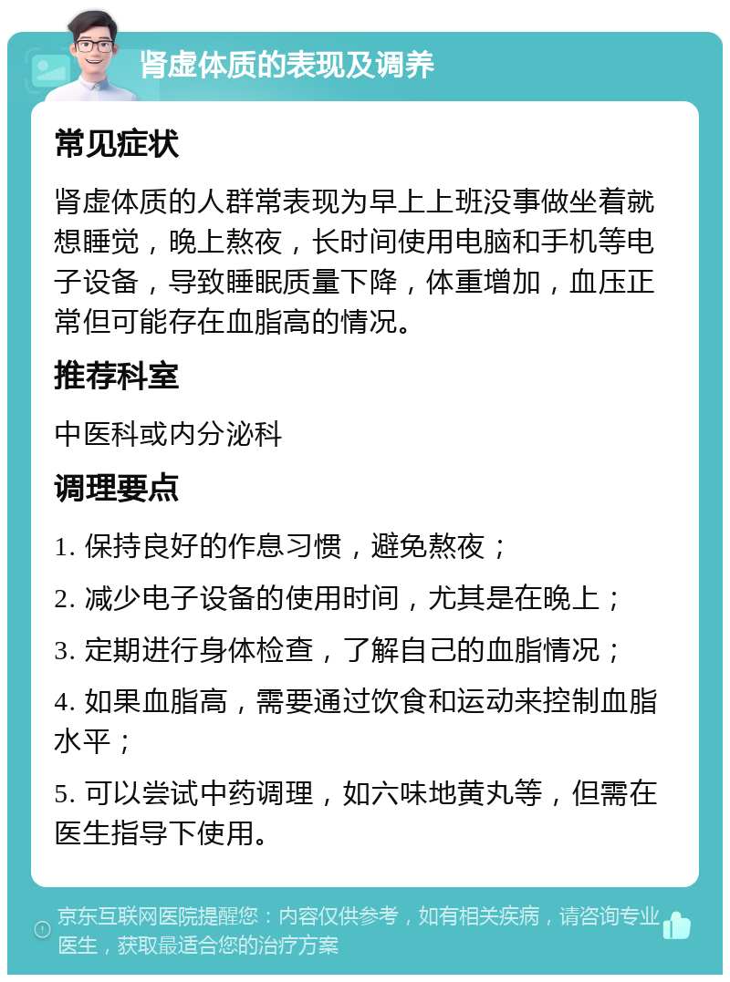 肾虚体质的表现及调养 常见症状 肾虚体质的人群常表现为早上上班没事做坐着就想睡觉，晚上熬夜，长时间使用电脑和手机等电子设备，导致睡眠质量下降，体重增加，血压正常但可能存在血脂高的情况。 推荐科室 中医科或内分泌科 调理要点 1. 保持良好的作息习惯，避免熬夜； 2. 减少电子设备的使用时间，尤其是在晚上； 3. 定期进行身体检查，了解自己的血脂情况； 4. 如果血脂高，需要通过饮食和运动来控制血脂水平； 5. 可以尝试中药调理，如六味地黄丸等，但需在医生指导下使用。