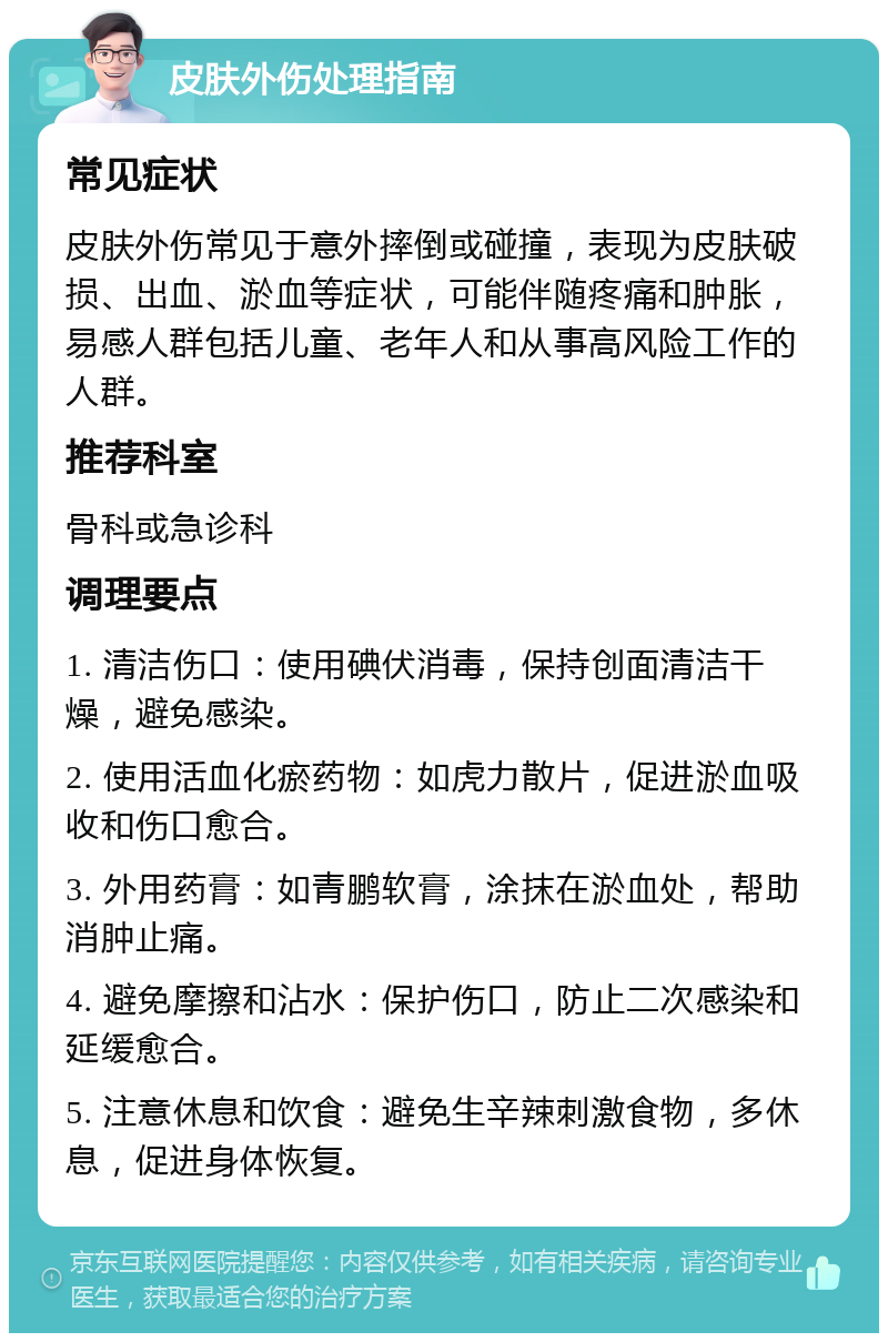 皮肤外伤处理指南 常见症状 皮肤外伤常见于意外摔倒或碰撞，表现为皮肤破损、出血、淤血等症状，可能伴随疼痛和肿胀，易感人群包括儿童、老年人和从事高风险工作的人群。 推荐科室 骨科或急诊科 调理要点 1. 清洁伤口：使用碘伏消毒，保持创面清洁干燥，避免感染。 2. 使用活血化瘀药物：如虎力散片，促进淤血吸收和伤口愈合。 3. 外用药膏：如青鹏软膏，涂抹在淤血处，帮助消肿止痛。 4. 避免摩擦和沾水：保护伤口，防止二次感染和延缓愈合。 5. 注意休息和饮食：避免生辛辣刺激食物，多休息，促进身体恢复。