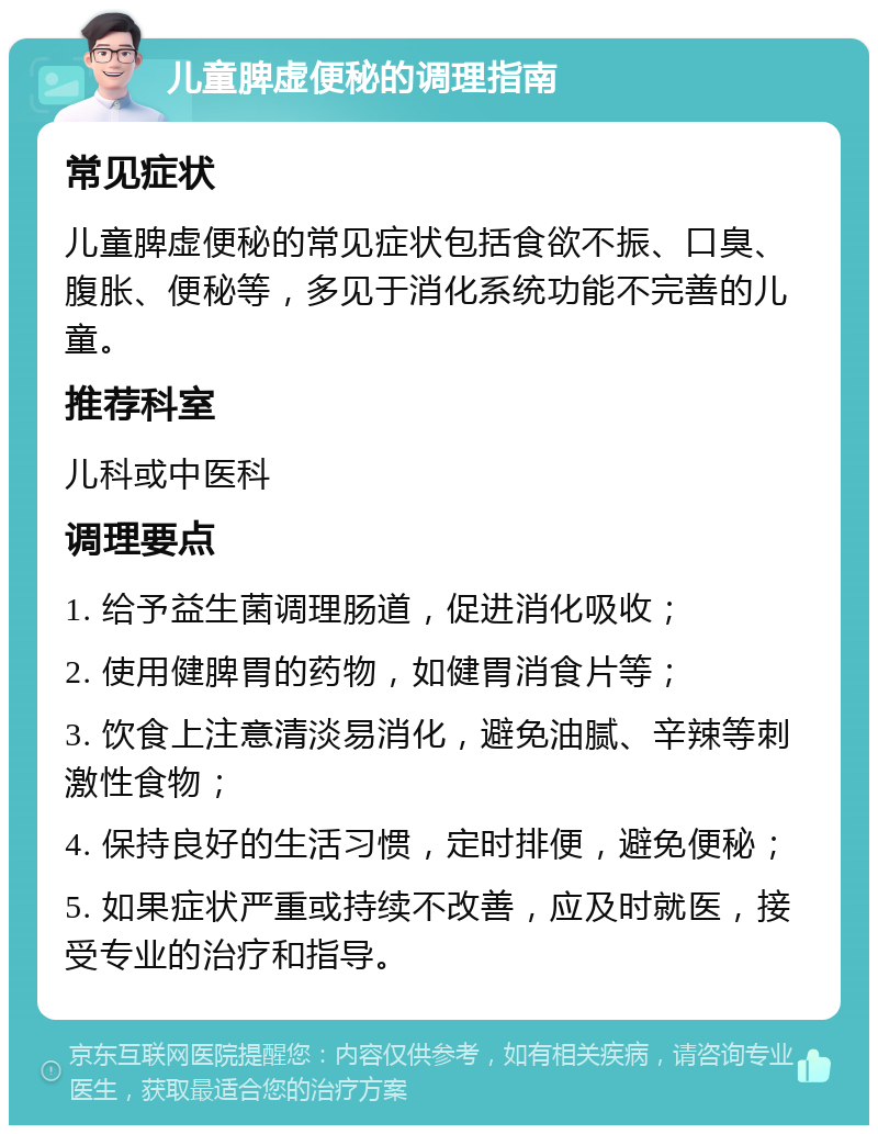 儿童脾虚便秘的调理指南 常见症状 儿童脾虚便秘的常见症状包括食欲不振、口臭、腹胀、便秘等，多见于消化系统功能不完善的儿童。 推荐科室 儿科或中医科 调理要点 1. 给予益生菌调理肠道，促进消化吸收； 2. 使用健脾胃的药物，如健胃消食片等； 3. 饮食上注意清淡易消化，避免油腻、辛辣等刺激性食物； 4. 保持良好的生活习惯，定时排便，避免便秘； 5. 如果症状严重或持续不改善，应及时就医，接受专业的治疗和指导。