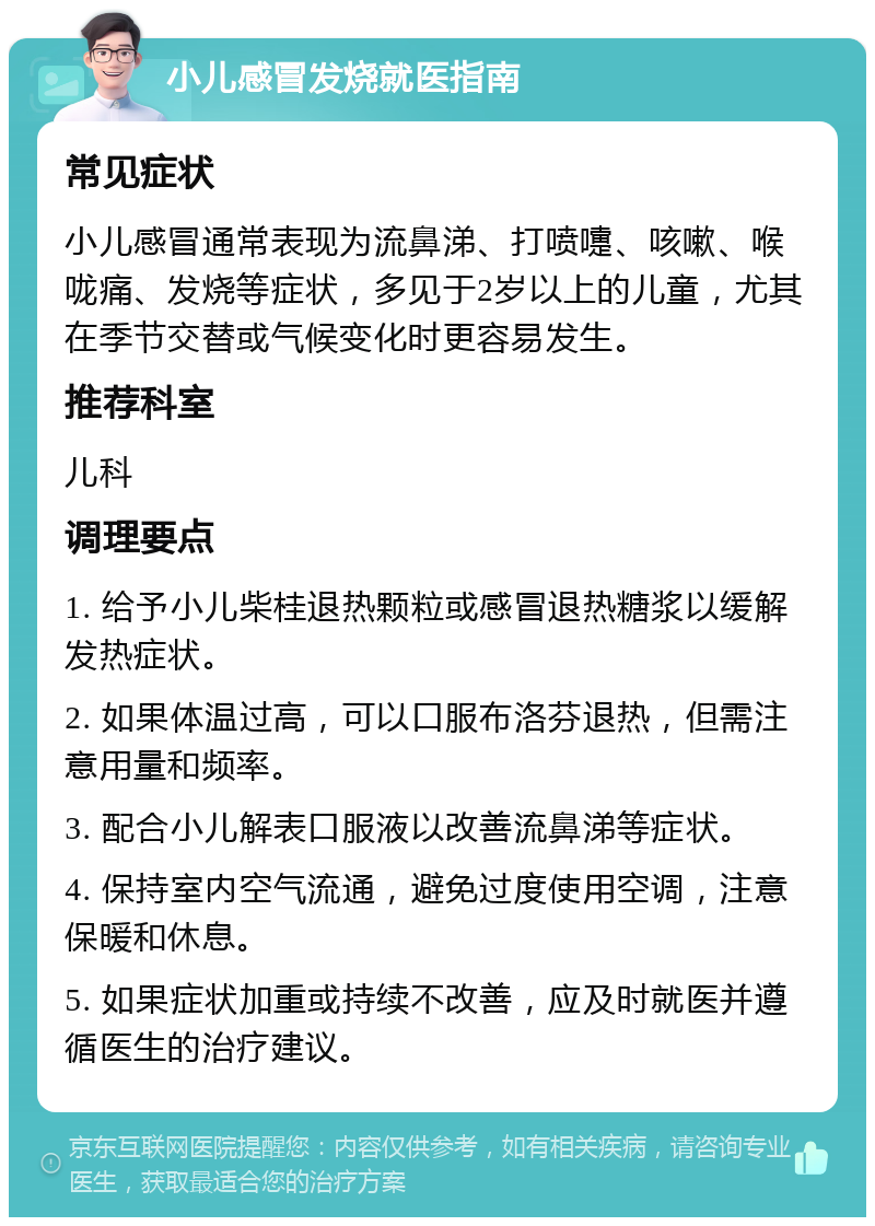 小儿感冒发烧就医指南 常见症状 小儿感冒通常表现为流鼻涕、打喷嚏、咳嗽、喉咙痛、发烧等症状，多见于2岁以上的儿童，尤其在季节交替或气候变化时更容易发生。 推荐科室 儿科 调理要点 1. 给予小儿柴桂退热颗粒或感冒退热糖浆以缓解发热症状。 2. 如果体温过高，可以口服布洛芬退热，但需注意用量和频率。 3. 配合小儿解表口服液以改善流鼻涕等症状。 4. 保持室内空气流通，避免过度使用空调，注意保暖和休息。 5. 如果症状加重或持续不改善，应及时就医并遵循医生的治疗建议。