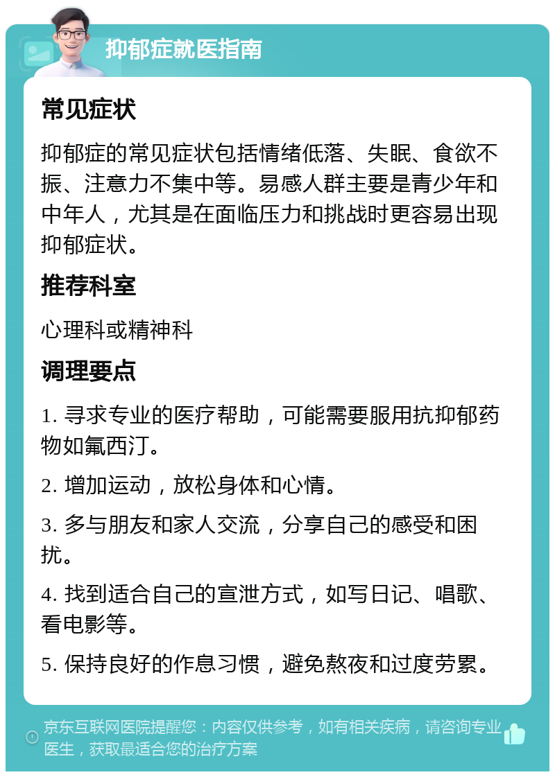 抑郁症就医指南 常见症状 抑郁症的常见症状包括情绪低落、失眠、食欲不振、注意力不集中等。易感人群主要是青少年和中年人，尤其是在面临压力和挑战时更容易出现抑郁症状。 推荐科室 心理科或精神科 调理要点 1. 寻求专业的医疗帮助，可能需要服用抗抑郁药物如氟西汀。 2. 增加运动，放松身体和心情。 3. 多与朋友和家人交流，分享自己的感受和困扰。 4. 找到适合自己的宣泄方式，如写日记、唱歌、看电影等。 5. 保持良好的作息习惯，避免熬夜和过度劳累。