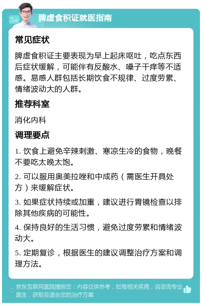 脾虚食积证就医指南 常见症状 脾虚食积证主要表现为早上起床呕吐，吃点东西后症状缓解，可能伴有反酸水、嗓子干痒等不适感。易感人群包括长期饮食不规律、过度劳累、情绪波动大的人群。 推荐科室 消化内科 调理要点 1. 饮食上避免辛辣刺激、寒凉生冷的食物，晚餐不要吃太晚太饱。 2. 可以服用奥美拉唑和中成药（需医生开具处方）来缓解症状。 3. 如果症状持续或加重，建议进行胃镜检查以排除其他疾病的可能性。 4. 保持良好的生活习惯，避免过度劳累和情绪波动大。 5. 定期复诊，根据医生的建议调整治疗方案和调理方法。