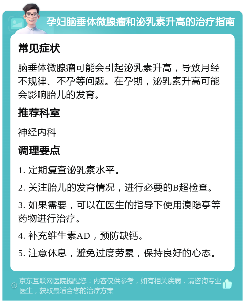 孕妇脑垂体微腺瘤和泌乳素升高的治疗指南 常见症状 脑垂体微腺瘤可能会引起泌乳素升高，导致月经不规律、不孕等问题。在孕期，泌乳素升高可能会影响胎儿的发育。 推荐科室 神经内科 调理要点 1. 定期复查泌乳素水平。 2. 关注胎儿的发育情况，进行必要的B超检查。 3. 如果需要，可以在医生的指导下使用溴隐亭等药物进行治疗。 4. 补充维生素AD，预防缺钙。 5. 注意休息，避免过度劳累，保持良好的心态。