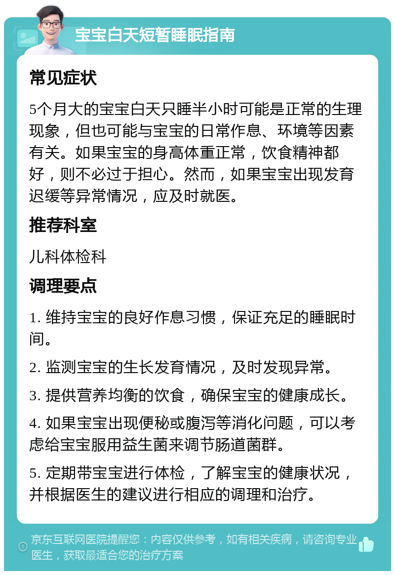 宝宝白天短暂睡眠指南 常见症状 5个月大的宝宝白天只睡半小时可能是正常的生理现象，但也可能与宝宝的日常作息、环境等因素有关。如果宝宝的身高体重正常，饮食精神都好，则不必过于担心。然而，如果宝宝出现发育迟缓等异常情况，应及时就医。 推荐科室 儿科体检科 调理要点 1. 维持宝宝的良好作息习惯，保证充足的睡眠时间。 2. 监测宝宝的生长发育情况，及时发现异常。 3. 提供营养均衡的饮食，确保宝宝的健康成长。 4. 如果宝宝出现便秘或腹泻等消化问题，可以考虑给宝宝服用益生菌来调节肠道菌群。 5. 定期带宝宝进行体检，了解宝宝的健康状况，并根据医生的建议进行相应的调理和治疗。