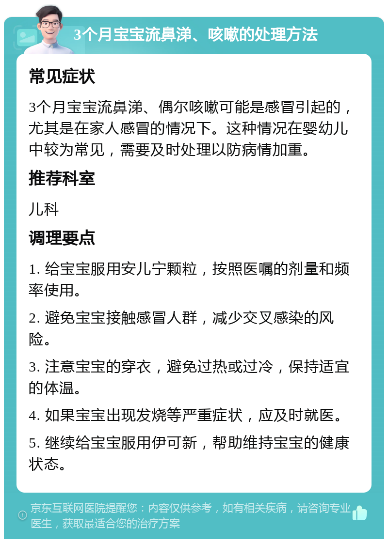 3个月宝宝流鼻涕、咳嗽的处理方法 常见症状 3个月宝宝流鼻涕、偶尔咳嗽可能是感冒引起的，尤其是在家人感冒的情况下。这种情况在婴幼儿中较为常见，需要及时处理以防病情加重。 推荐科室 儿科 调理要点 1. 给宝宝服用安儿宁颗粒，按照医嘱的剂量和频率使用。 2. 避免宝宝接触感冒人群，减少交叉感染的风险。 3. 注意宝宝的穿衣，避免过热或过冷，保持适宜的体温。 4. 如果宝宝出现发烧等严重症状，应及时就医。 5. 继续给宝宝服用伊可新，帮助维持宝宝的健康状态。