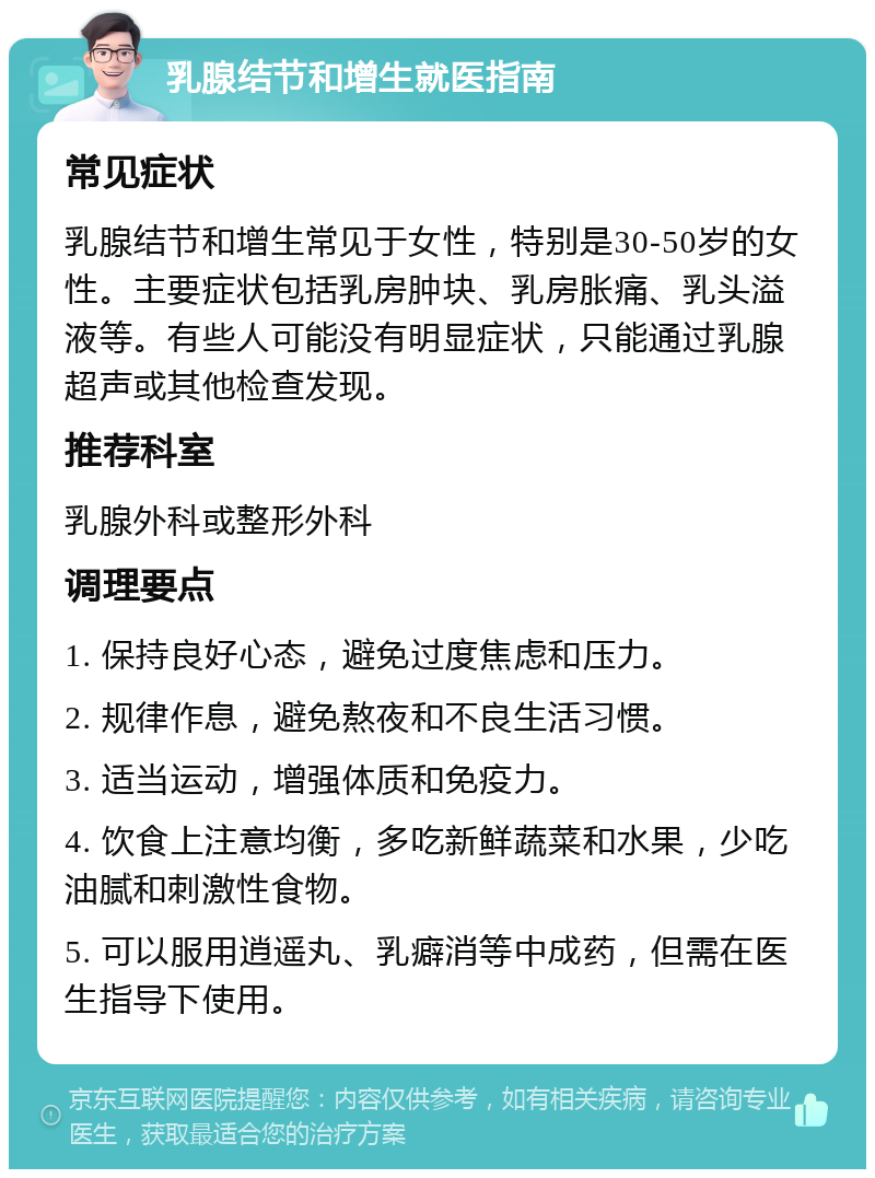 乳腺结节和增生就医指南 常见症状 乳腺结节和增生常见于女性，特别是30-50岁的女性。主要症状包括乳房肿块、乳房胀痛、乳头溢液等。有些人可能没有明显症状，只能通过乳腺超声或其他检查发现。 推荐科室 乳腺外科或整形外科 调理要点 1. 保持良好心态，避免过度焦虑和压力。 2. 规律作息，避免熬夜和不良生活习惯。 3. 适当运动，增强体质和免疫力。 4. 饮食上注意均衡，多吃新鲜蔬菜和水果，少吃油腻和刺激性食物。 5. 可以服用逍遥丸、乳癖消等中成药，但需在医生指导下使用。