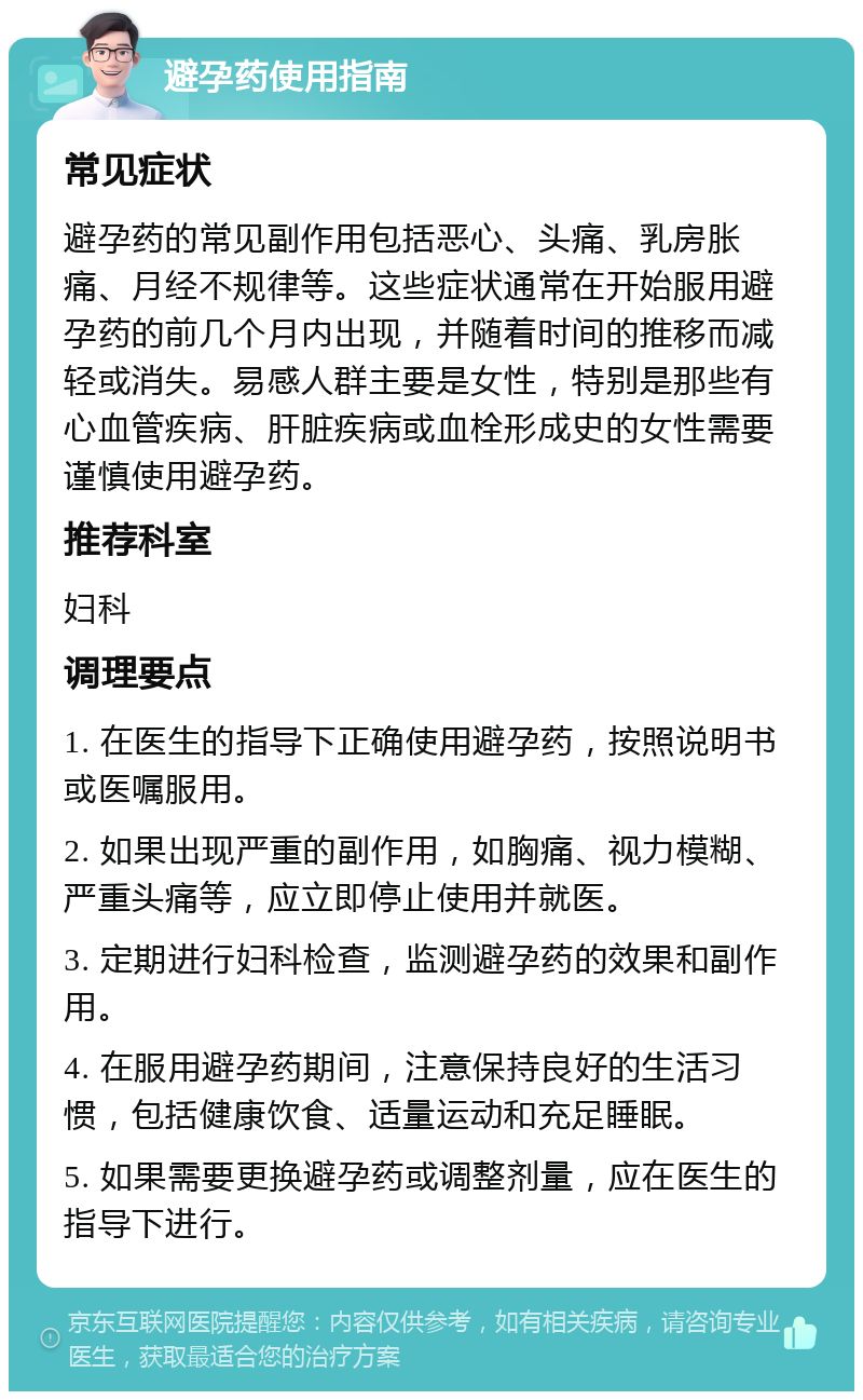 避孕药使用指南 常见症状 避孕药的常见副作用包括恶心、头痛、乳房胀痛、月经不规律等。这些症状通常在开始服用避孕药的前几个月内出现，并随着时间的推移而减轻或消失。易感人群主要是女性，特别是那些有心血管疾病、肝脏疾病或血栓形成史的女性需要谨慎使用避孕药。 推荐科室 妇科 调理要点 1. 在医生的指导下正确使用避孕药，按照说明书或医嘱服用。 2. 如果出现严重的副作用，如胸痛、视力模糊、严重头痛等，应立即停止使用并就医。 3. 定期进行妇科检查，监测避孕药的效果和副作用。 4. 在服用避孕药期间，注意保持良好的生活习惯，包括健康饮食、适量运动和充足睡眠。 5. 如果需要更换避孕药或调整剂量，应在医生的指导下进行。